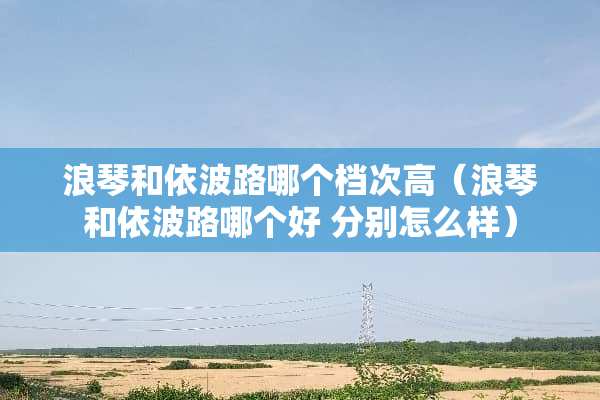 浪琴和依波路哪个档次高（浪琴和依波路哪个好 分别怎么样）