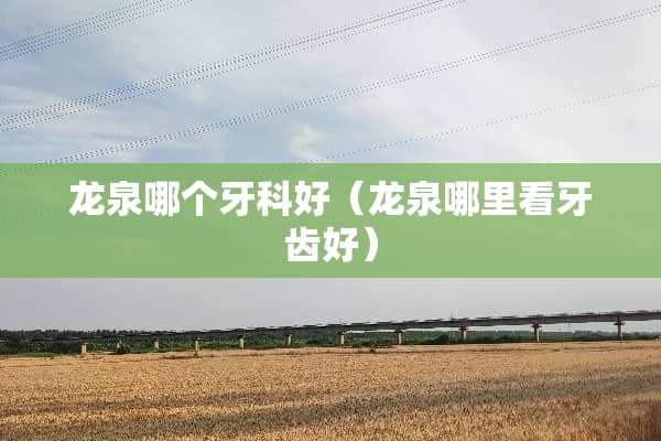 龙泉哪个牙科好（龙泉哪里看牙齿好）