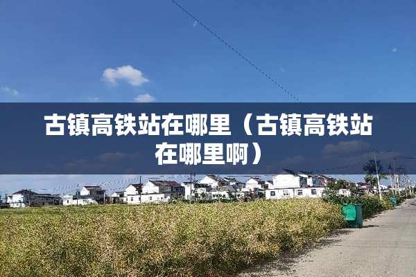 古镇高铁站在哪里（古镇高铁站在哪里啊）