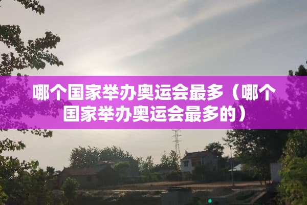 哪个国家举办奥运会最多（哪个国家举办奥运会最多的）