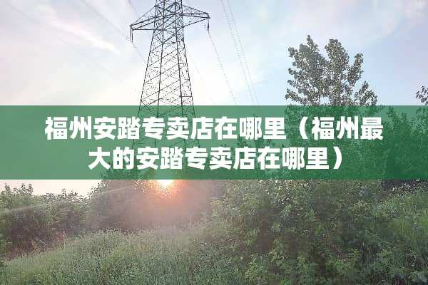 福州安踏专卖店在哪里（福州最大的安踏专卖店在哪里）