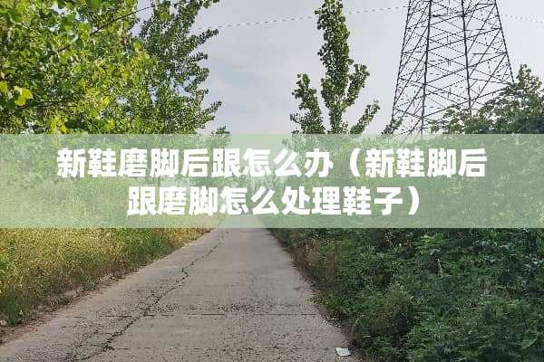 新鞋磨脚后跟怎么办（新鞋脚后跟磨脚怎么处理鞋子）