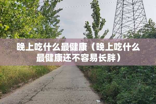 晚上吃什么最健康（晚上吃什么最健康还不容易长胖）