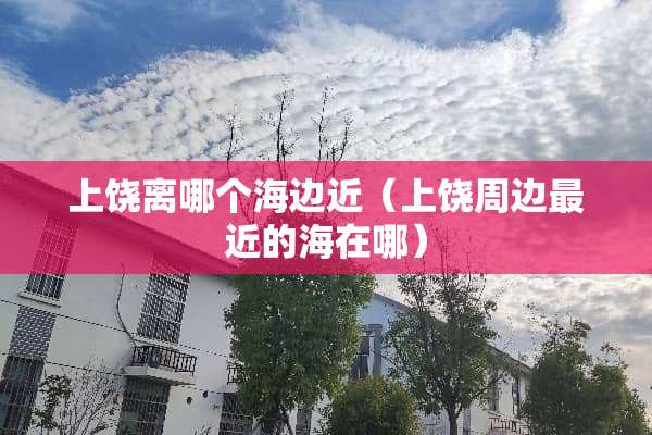 上饶离哪个海边近（上饶周边最近的海在哪）