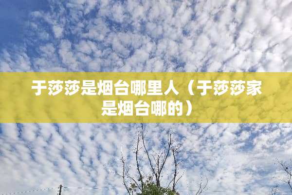 于莎莎是烟台哪里人（于莎莎家是烟台哪的）