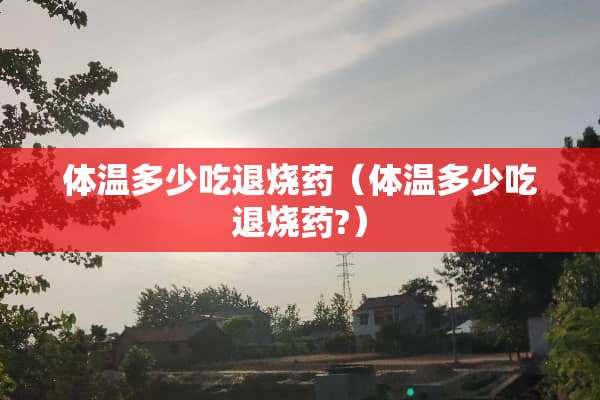 体温多少吃退烧药（体温多少吃退烧药?）