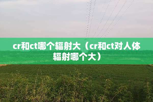 cr和ct哪个辐射大（cr和ct对人体辐射哪个大）