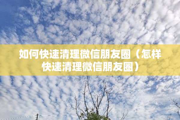 如何快速清理微信朋友圈（怎样快速清理微信朋友圈）