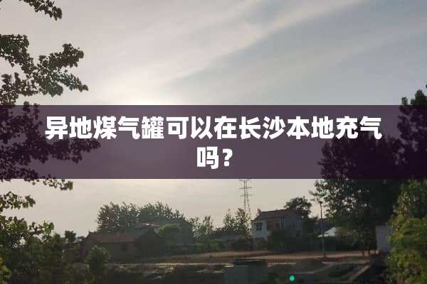 异地煤气罐可以在长沙本地充气吗？