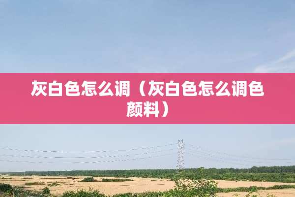 灰白色怎么调（灰白色怎么调色颜料）