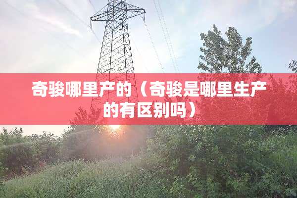 奇骏哪里产的（奇骏是哪里生产的有区别吗）