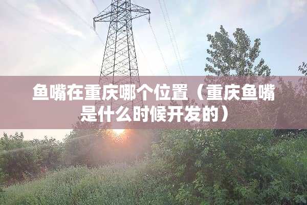鱼嘴在重庆哪个位置（重庆鱼嘴是什么时候开发的）