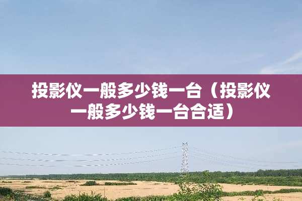 投影仪一般多少钱一台（投影仪一般多少钱一台合适）