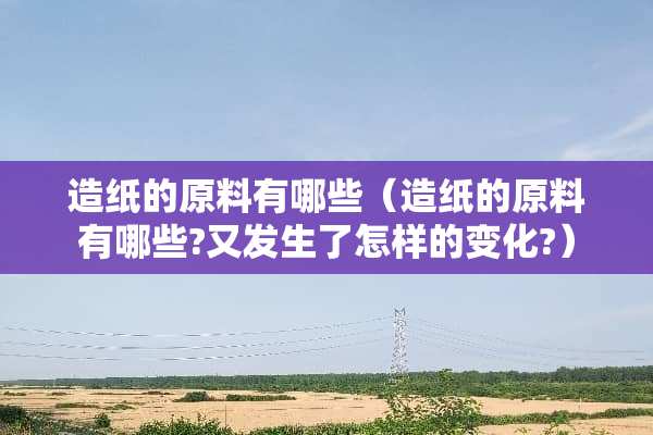 造纸的原料有哪些（造纸的原料有哪些?又发生了怎样的变化?）