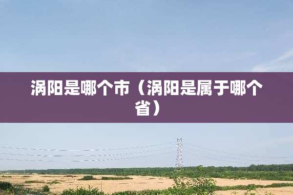 涡阳是哪个市（涡阳是属于哪个省）