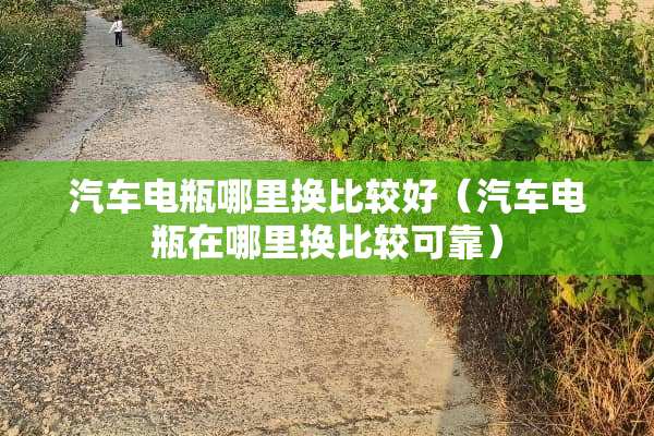 汽车电瓶哪里换比较好（汽车电瓶在哪里换比较可靠）