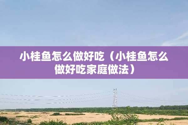 小桂鱼怎么做好吃（小桂鱼怎么做好吃家庭做法）
