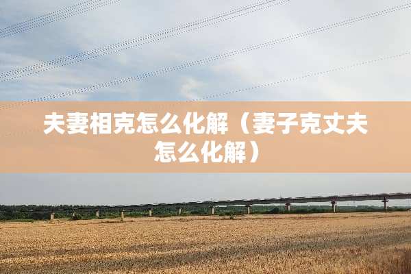 夫妻相克怎么化解（妻子克丈夫怎么化解）