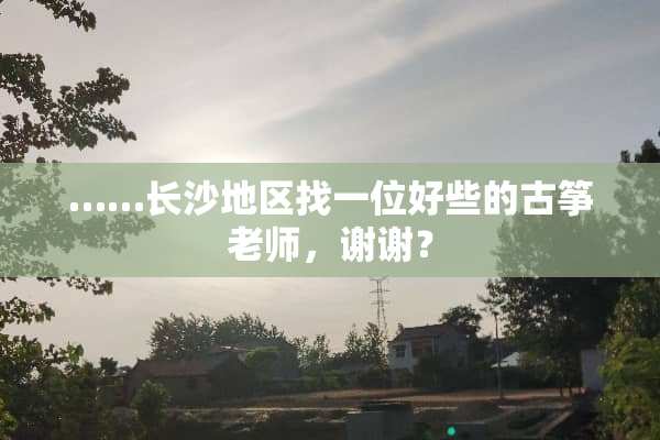……长沙地区找一位好些的古筝老师，谢谢？