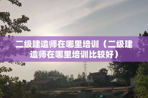 二级建造师在哪里培训（二级建造师在哪里培训比较好）
