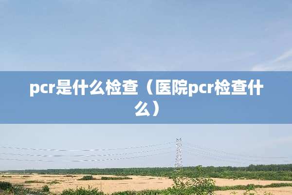 pcr是什么检查（医院pcr检查什么）