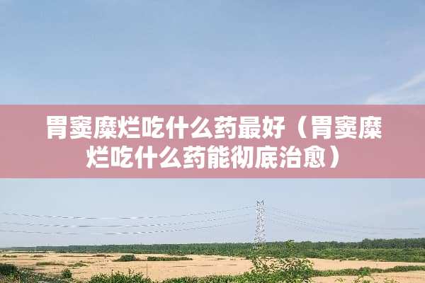 胃窦糜烂吃什么药最好（胃窦糜烂吃什么药能彻底治愈）