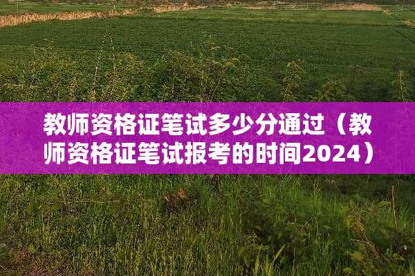 教师资格证笔试多少分通过（教师资格证笔试报考的时间2024）