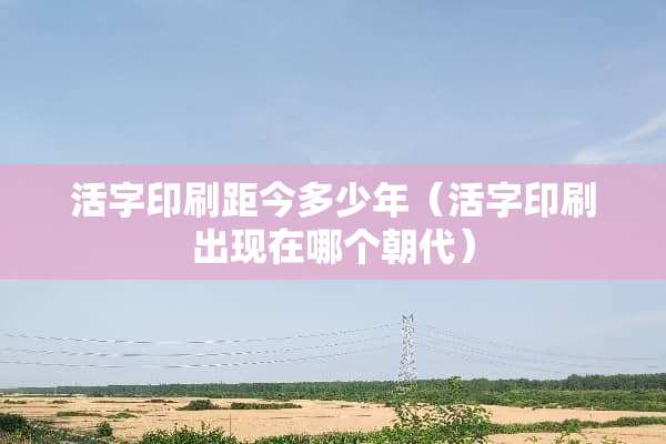 活字印刷距今多少年（活字印刷出现在哪个朝代）