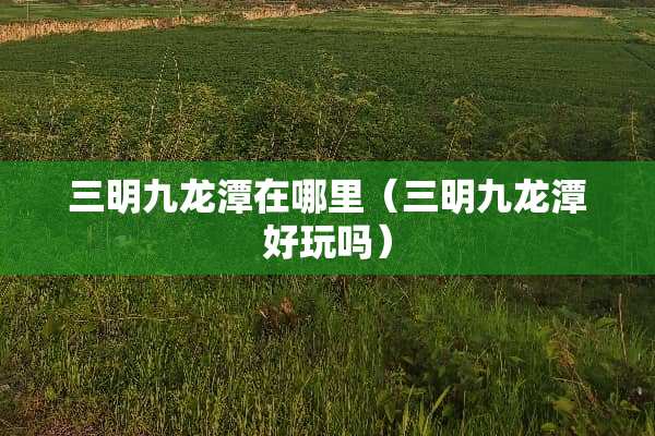 三明九龙潭在哪里（三明九龙潭好玩吗）