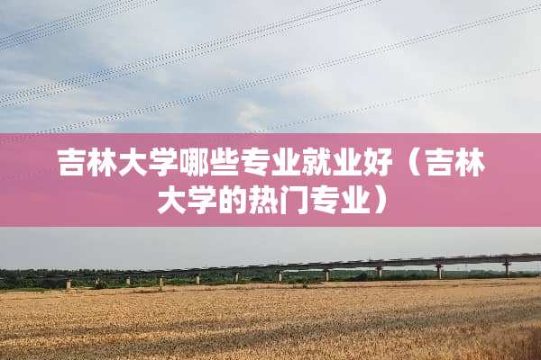 吉林大学哪些专业就业好（吉林大学的热门专业）