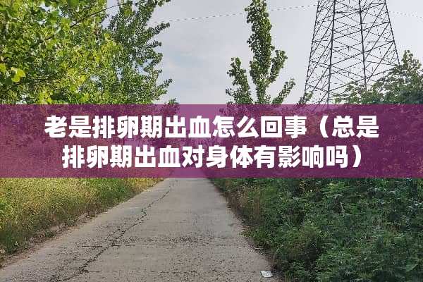 老是排卵期出血怎么回事（总是排卵期出血对身体有影响吗）