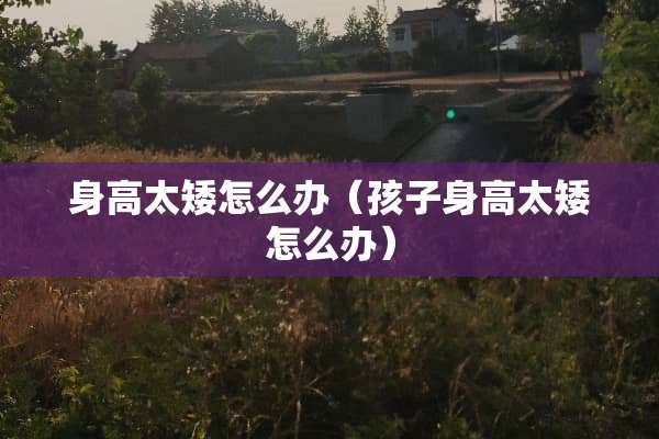 身高太矮怎么办（孩子身高太矮怎么办）