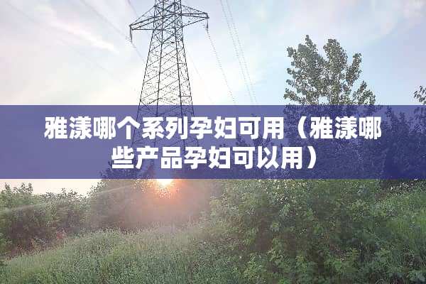 雅漾哪个系列孕妇可用（雅漾哪些产品孕妇可以用）