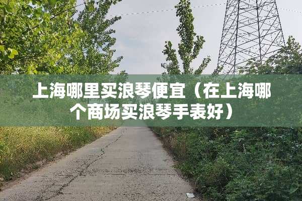 上海哪里买浪琴便宜（在上海哪个商场买浪琴手表好）