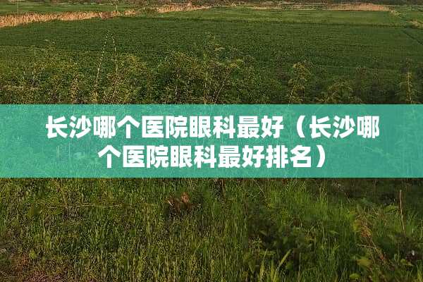 长沙哪个医院眼科最好（长沙哪个医院眼科最好排名）