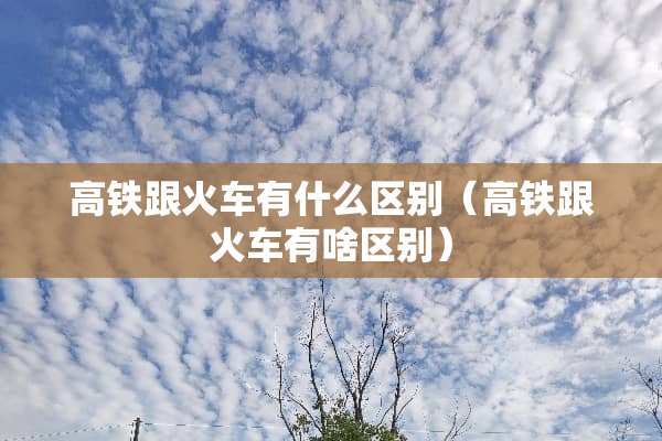 高铁跟火车有什么区别（高铁跟火车有啥区别）