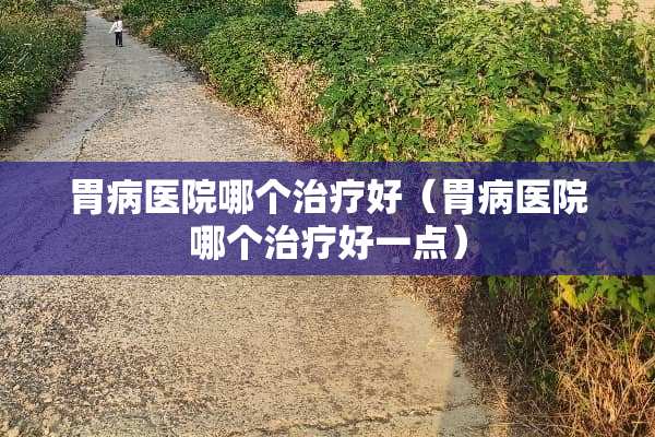 胃病医院哪个治疗好（胃病医院哪个治疗好一点）