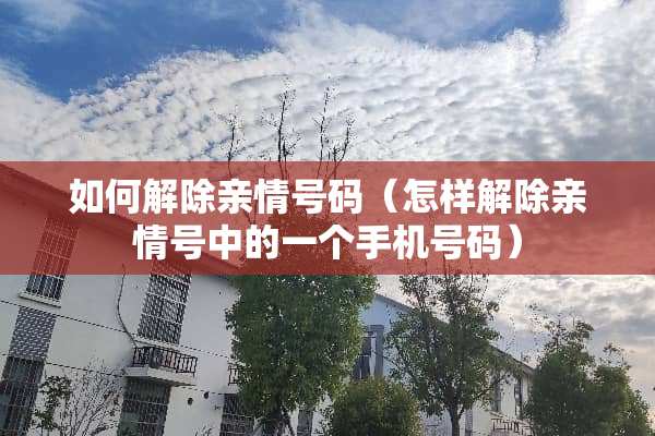 如何解除亲情号码（怎样解除亲情号中的一个手机号码）