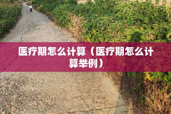 医疗期怎么计算（医疗期怎么计算举例）