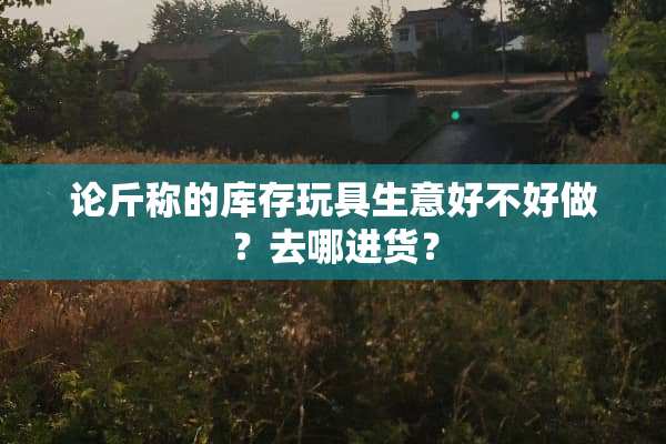 论斤称的库存玩具生意好不好做？去哪进货？