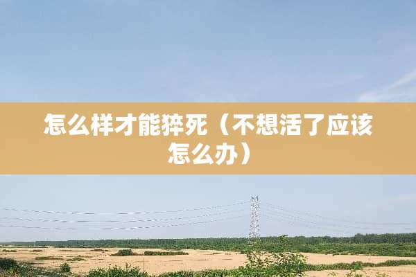 怎么样才能猝死（不想活了应该怎么办）