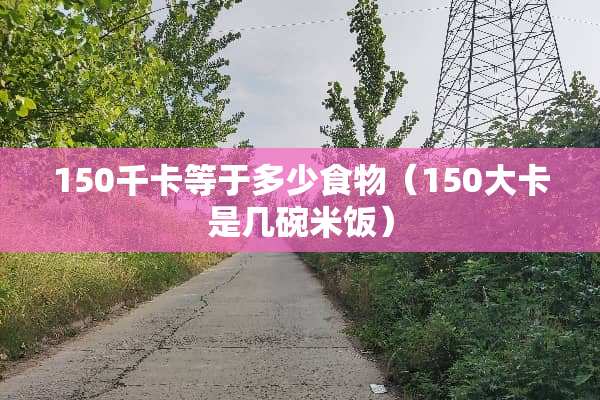 150千卡等于多少食物（150大卡是几碗米饭）