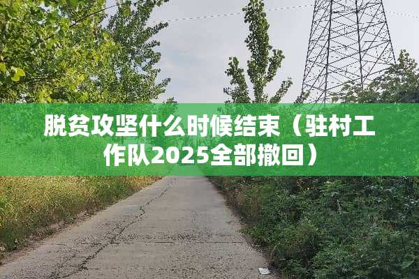 脱贫攻坚什么时候结束（驻村工作队2025全部撤回）
