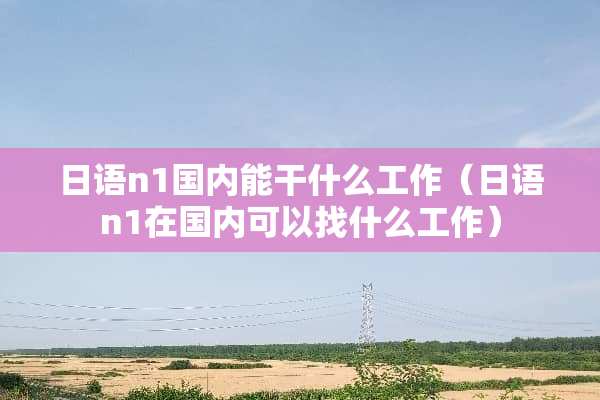 日语n1国内能干什么工作（日语n1在国内可以找什么工作）