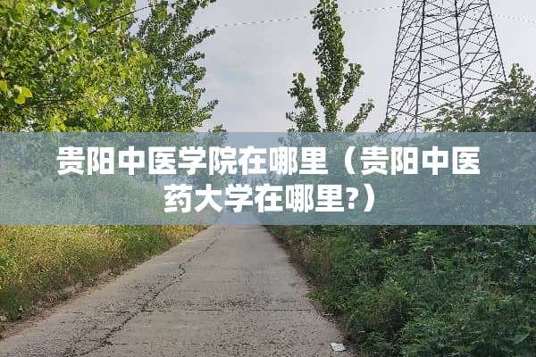 贵阳中医学院在哪里（贵阳中医药大学在哪里?）