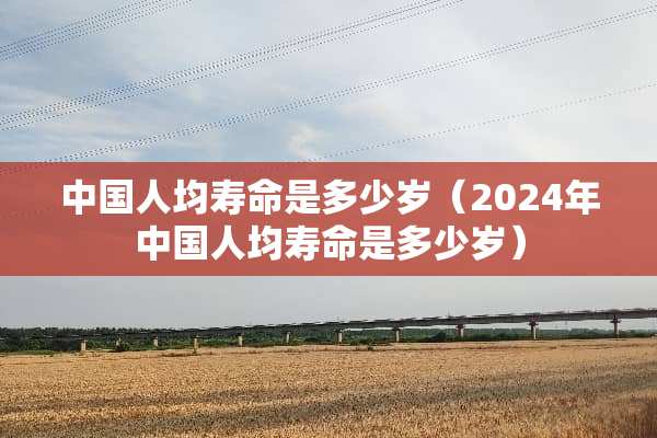 中国人均寿命是多少岁（2024年中国人均寿命是多少岁）