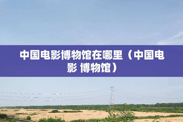 中国电影博物馆在哪里（中国电影 博物馆）
