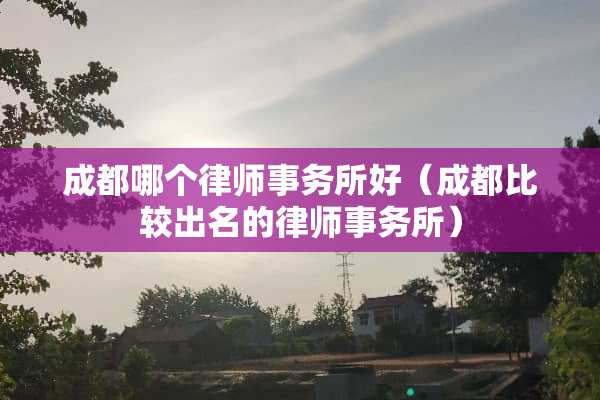 成都哪个律师事务所好（成都比较出名的律师事务所）