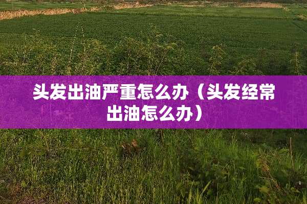 头发出油严重怎么办（头发经常出油怎么办）