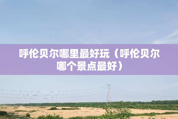 呼伦贝尔哪里最好玩（呼伦贝尔哪个景点最好）